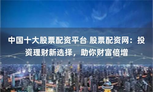 中国十大股票配资平台 股票配资网：投资理财新选择，助你财富倍增