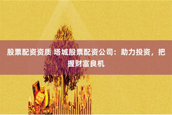 股票配资资质 塔城股票配资公司：助力投资，把握财富良机
