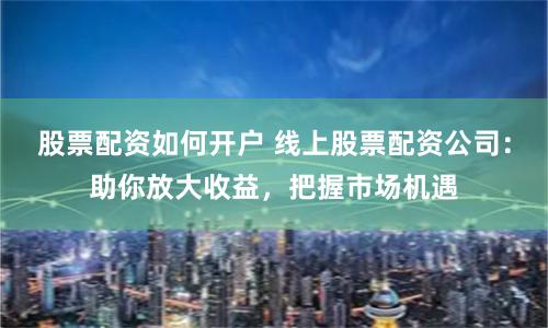 股票配资如何开户 线上股票配资公司：助你放大收益，把握市场机遇