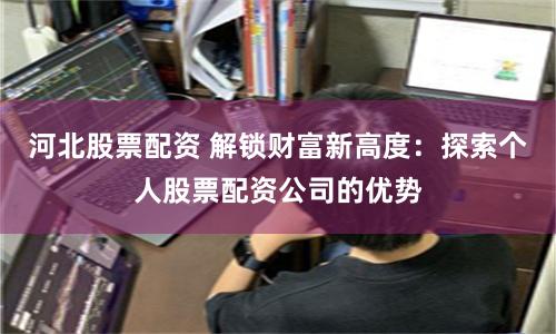 河北股票配资 解锁财富新高度：探索个人股票配资公司的优势