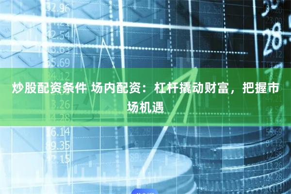 炒股配资条件 场内配资：杠杆撬动财富，把握市场机遇