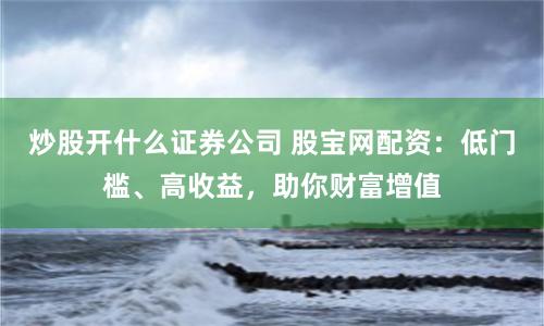 炒股开什么证券公司 股宝网配资：低门槛、高收益，助你财富增值