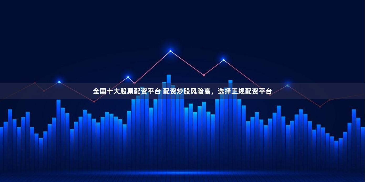 全国十大股票配资平台 配资炒股风险高，选择正规配资平台