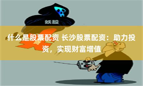 什么是股票配资 长沙股票配资：助力投资，实现财富增值