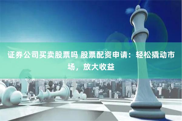 证券公司买卖股票吗 股票配资申请：轻松撬动市场，放大收益
