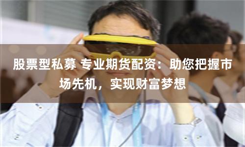 股票型私募 专业期货配资：助您把握市场先机，实现财富梦想