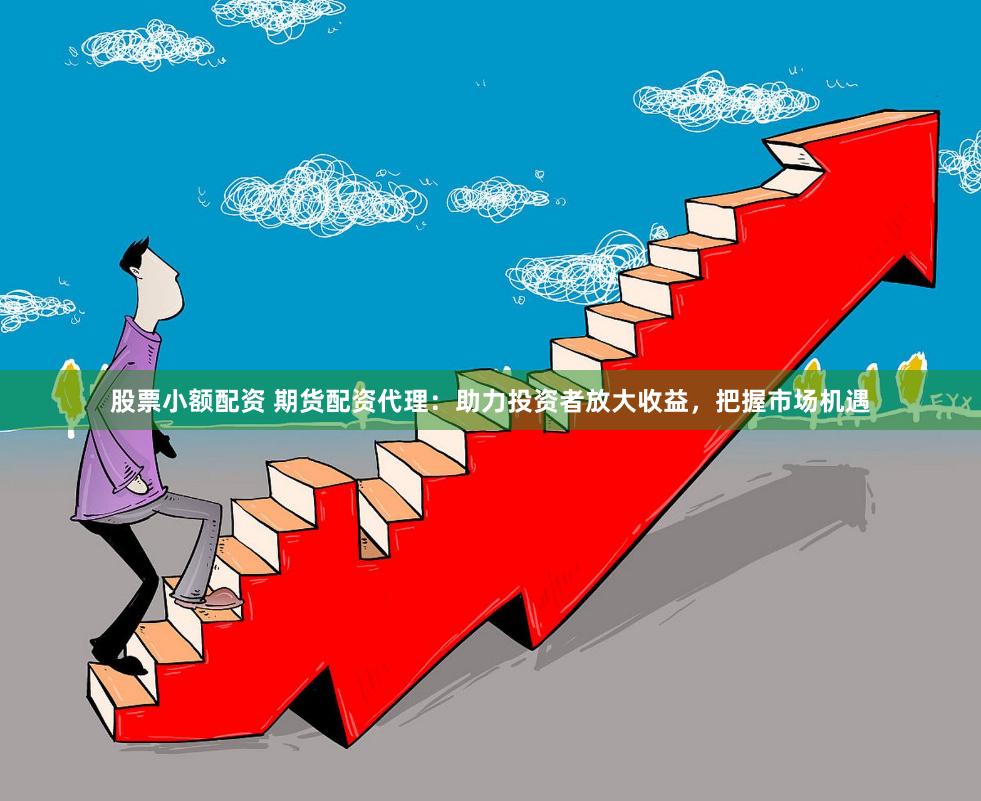 股票小额配资 期货配资代理：助力投资者放大收益，把握市场机遇