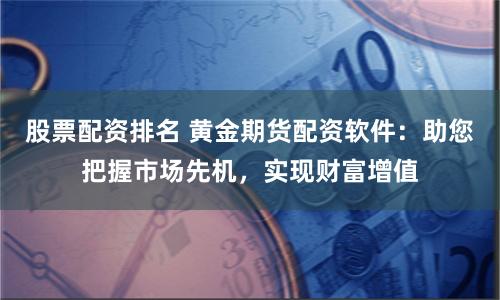 股票配资排名 黄金期货配资软件：助您把握市场先机，实现财富增值