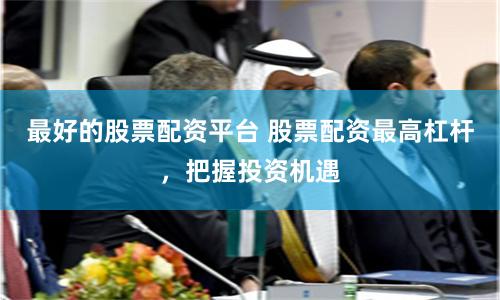 最好的股票配资平台 股票配资最高杠杆，把握投资机遇