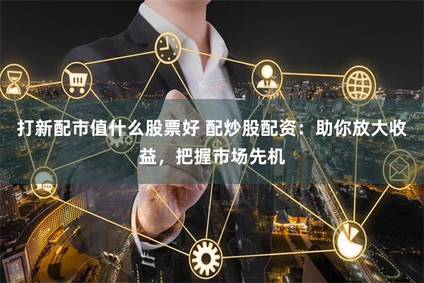 打新配市值什么股票好 配炒股配资：助你放大收益，把握市场先机