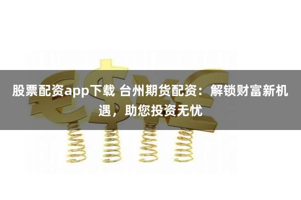 股票配资app下载 台州期货配资：解锁财富新机遇，助您投资无忧